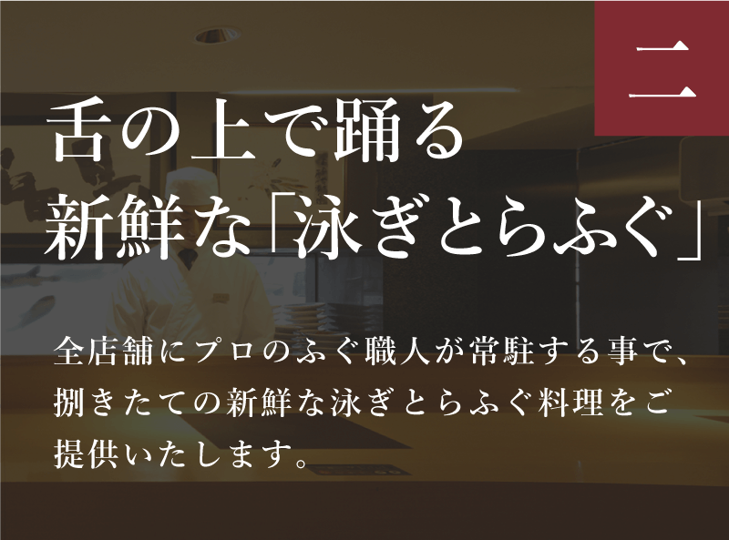ふぐの日 舌の上で踊る新鮮な「泳ぎとらふぐ」
        全店舗にプロのふぐ職人が常駐する事で、捌きたての新鮮な泳ぎとらふぐ料理をご提供いたします。