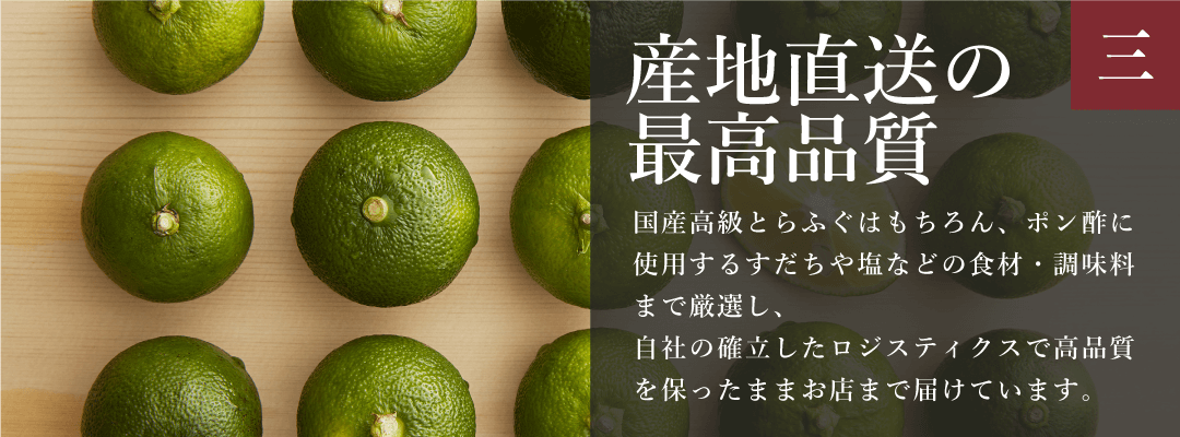 ふぐの日 産地直送の最高品質
        国産高級とらふぐはもちろん、ポン酢に使用するすだちや塩などの食材・調味料まで厳選し、
        自社の確立したロジスティクスで高品質を保ったままお店まで届けています。